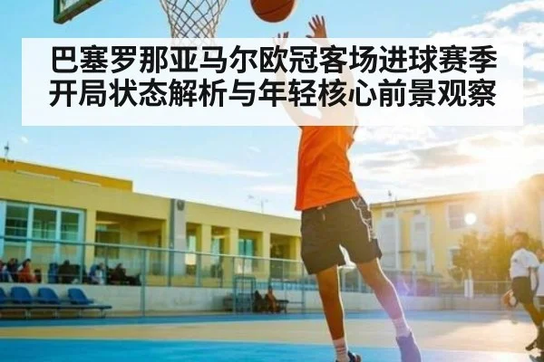 巴塞罗那亚马尔欧冠客场进球赛季开局状态解析与年轻核心前景观察