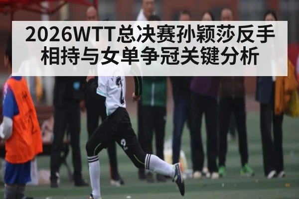 2026WTT总决赛孙颖莎反手相持与女单争冠关键分析
