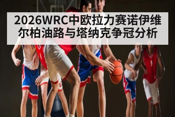 2026WRC中欧拉力赛诺伊维尔柏油路与塔纳克争冠分析